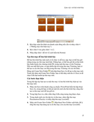 Làm vi c v i bài trình bày
15
3. Kéo h p cu n lên nh c a thanh cu n ng n u c n và nháy slide 4
("Nh ng m c tiêu hi n nay").
4. Kéo slide 4 vào gi a slide 1 và 2.
5. Nháy úp slide 1 tr v cách hi n th Normal.
T o th m c l u bài trình bày
l u bài trình bày m t cách có t ch c và d% truy c p, b n có th l u gi
chúng trong các th m c tách bi t. Ch-ng h n, có th l u gi t t c bài trình
bày hu n luy n cho ch ng trình PiL trong m t th m c có tên Training.
N u sau m t th(i gian, có quá nhi u t p tin trong th m c Training, b n có
th t o ra các th m c con bên trong th m c Training v i các tên khác.
Dùng nút Create New Folder trên h p tho i Save As t o ra th m c m i.
Tr c khi nháy nút Create New Folder, b n có th nháy m*i tên ô Save in
ch n 1a b n mu!n t o th m c m i.
Các b c th c hi n
Trong bài t p này b n t o ra m t th m c và l u bài trình bày hi n t i vào
th m c m i.
1. Nháy nút Save trên thanh công c chu+n. PowerPoint hi n th h p tho i
Save As, trong ó b n có th gõ m t tên m i cho bài trình bày c*ng nh
t o ra th m c m i l u gi nó.
2. Trong h p Save in, ch)c ch)n r ng 1a c ng t ng ng "c ch n.
3. Trong danh sách các tên t p tin và th m c, nháy úp th m c
Presentation Practice và nháy úp th m c Lesson02.
4. Nháy nút Create New Folder . H p tho i New Folder xu t hi n. ý
r ng th m c b n ang t o ra là th m c con c a th m c Lesson02.
 