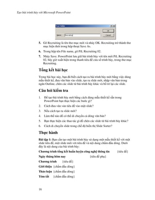T o bài trình bày v i Microsoft PowerPoint
16
5. Gõ Recruiting là tên th m c m i và nháy OK. Recruiting tr thành th
m c hi n th(i trong h p tho i Save As.
6. Trong h p tên File name, gõ PiL Recruiting 02.
7. Nháy Save. PowerPoint l u gi bài trình bày v i tên m i PiL Recruiting
02, bây gi( xu t hi n trong thanh tiêu c a s trình bày, trong th m c
Recruiting.
T ng k t bài h c
Trong bài h c này, b n ã bi t cách t o ra bài trình bày m i b ng vi c dùng
m u thi t k , a v n b n vào slide, t o ra slide m i, nh p v n b n trong
ng n Outline, chèn các slide t bài trình bày khác và b! trí l i các slide.
Câu h i ki m tra
1. t o bài trình bày m i b ng cách dùng m u thi t k s n trong
PowerPoint b n th c hi n các b c gì?
2. Cách a v n v n tiêu vào m t slide?
3. N u cách t o ra slide m i?
4. Làm th nào có th di chuy n c dòng v n b n?
5. B n th c hi n các thao tác gì chèn các slide t bài trình bày khác?
6. Cách di chuy n slide trong ch hi n th Slide Sorter?
Th c hành
Bài t p 1: B n c n t o m t bài trình bày s d ng m t m u thi t k v i m t
slide tiêu , m t slide m i v i tiêu và n i dung ch m u dòng. D i
ây là n i dung c a bài trình bày:
Ch ng trình t ng k t hu n luy n công ngh thông tin {tiêu }
Ngày tháng hôm nay {tiêu ph }
Ch ng trình {tiêu }
Gi i thi u {ch m u dòng}
Th o lu n {ch m u dòng}
Tóm t t {ch m u dòng}
 