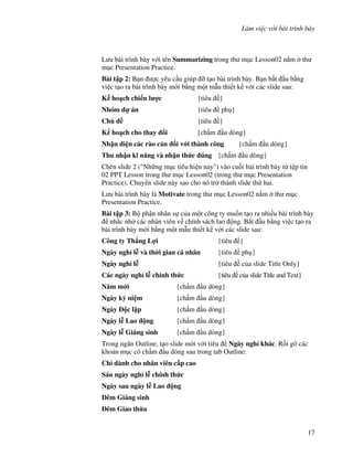 Làm vi c v i bài trình bày
17
L u bài trình bày v i tên Summarizing trong th m c Lesson02 n m th
m c Presentation Practice.
Bài t p 2: B n "c yêu c u giúp # t o bài trình bày. B n b)t u b ng
vi c t o ra bài trình bày m i b ng m t m u thi t k v i các slide sau:
K ho ch chi n l %c {tiêu }
Nhóm d án {tiêu ph }
Ch ( {tiêu }
K ho ch cho thay i {ch m u dòng}
Nh n di n các rào c n !i v i thành công {ch m u dòng}
Thu nh n k) n ng và nh n th&c úng {ch m u dòng}
Chèn slide 2 ("Nh ng m c tiêu hi n nay") vào cu!i bài trình bày t t p tin
02 PPT Lesson trong th m c Lesson02 (trong th m c Presentation
Practice). Chuy n slide này sao cho nó tr thành slide th hai.
L u bài trình bày là Motivate trong th m c Lesson02 n m th m c
Presentation Practice.
Bài t p 3: B ph n nhân s c a m t công ty mu!n t o ra nhi u bài trình bày
nh)c nh các nhân viên v chính sách lao ng. B)t u b ng vi c t o ra
bài trình bày m i b ng m t m u thi t k v i các slide sau:
Công ty Th ng L%i {tiêu }
Ngày ngh l* và th$i gian cá nhân {tiêu ph }
Ngày ngh l* {tiêu c a slide Title Only}
Các ngày ngh l* chính th&c {tiêu c a slide Title and Text}
N m m i {ch m u dòng}
Ngày k+ ni m {ch m u dòng}
Ngày c l p {ch m u dòng}
Ngày l* Lao ng {ch m u dòng}
Ngày l* Giáng sinh {ch m u dòng}
Trong ng n Outline, t o slide m i v i tiêu Ngày ngh khác. R$i gõ các
kho n m c có ch m u dòng sau trong tab Outline:
Ch dành cho nhân viên c p cao
Sáu ngày ngh l* chính th&c
Ngày sau ngày l* Lao ng
êm Giáng sinh
êm Giao th'a
 