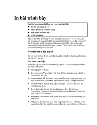 In bài trình bày
Sau khi hoàn thành bài h c này, các b n s có th :
M bài trình bày ã có.
Thêm u trang và chân trang.
Xem tr c bài trình bày.
In bài trình bày.
B n có th thêm u trang và chân trang cho các slide và in các slide, các
ghi chú c a di%n gi , các t( phát cho ng (i nghe ho'c và b n i c ng. Có
th d% dàng tùy ch nh quá trình in b ng cách ch n kh gi y, h ng gi y,
vùng in và ki u in m b o úng ý mu!n. Tr c khi in, b n có th xem
tr c bài trình bày trên màn hình.
M bài trình bày ã có
m bài trình bày ã có, tr c h t b n ph i nh n bi t tên t p c a bài trình
bày và v trí l u nó.
Các b c th c hi n
Trong bài t p này, b n m bài trình bày hi n có và sau ó l u gi bài trình
bày này v i tên m i.
1. Kh i ng PowerPoint.
2. Trên b ng ch n View, nháy Task Pane hi n th ng n công vi c New
Presentation n u c n.
3. Nháy nút Open trên thanh công c chu+n; ho'c trong ng n công vi c
New Presentation, d i Open a presentation, nháy More presentations.
4. PowerPoint hi n th h p tho i Open. Trong ô Look in, ki m tra 1a
c ng a3 "c ch n.
5. Trong danh sách các tên t p tin và th m c, nháy úp th m c
Presentation Practice và sau ó nháy úp th m c Lesson03. Cu!i cùng
nháy ch n 03 PPT Lesson.
6. Nháy Open. PowerPoint hi n th bài trình bày 03 PPT Lesson trong ch
Normal.
7. Nháy Save As trên b ng ch n File. H p tho i Save As xu t hi n. Ki m
tra ch)c ch)n th m c Presentation Practice xu t hi n trong ô Save in.
 