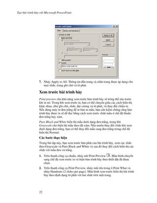 T o bài trình bày v i Microsoft PowerPoint
22
7. Nháy Apply to All. Thông tin u trang và chân trang "c áp d ng cho
m i slide, trang ghi chú và t( phát.
Xem tr c bài trình bày
Print preview cho kh n ng xem tr c b n trình bày s/ trông th nào tr c
khi in nó. Trong khi xem tr c in, b n có th chuy n gi a các cách hi n th
khác nhau, nh ghi chú, slide, i c ng và t( phát, và thay i chi u in.
N u dùng máy in en tr)ng in b n in m u, b n c n ki m ch ng r ng b n
trình bày "c in s/ d% c b ng cách xem tr c slide m u ch thu n
en tr)ng hay xám.
Pure Black and White hi n th m u d i d ng en tr)ng, trong khi
Grayscale cho hi n th m u theo xám. N u mu!n thay i slide khi xem
d i d ng en tr)ng, b n có th thay i m u sang en tr)ng trong ch
hi n th Normal.
Các b c th c hi n
Trong bài t p này, b n xem tr c b n phát c a bài trình bày, xem các slide
theo Grayscale và Pure Black and White và sau ó thay i cách hi n th các
slide v i m u en và tr)ng.
1. Trên thanh công c chu+n, nháy nút Print Preview . Màn hình chuy n
sang ch xem tr c in và hi n b n trình bày theo thi t 't ã "c
ch n.
2. Trên thanh công c Print Preview, nháy m*i tên trong ô Print What và
nháy Handouts (2 slides per page). Màn hình xem tr c hi n th bài trình
bày theo nh d ng t( phát v i hai slide trên m t trang.
 