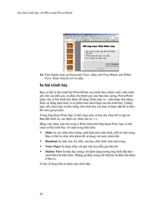 T o bài trình bày v i Microsoft PowerPoint
24
14. Trên thanh công c Grayscale View, nháy nút Close Black and White
View. Slide chuy n tr v m u.
In bài trình bày
B n có th in bài trình bày PowerPoint c a mình theo nhi u cách: nh slide,
ghi chú c a di%n gi , t( phát cho thính gi , hay b n i c ng. PowerPoint
giúp vi c in bài trình bày "c d% dàng. Ki u máy in - m u ho'c en tr)ng -
"c t ng phát hi n và in phiên b n thích h"p c a bài trình bày. Ch-ng
h n, n u ch n máy in en tr)ng, bài trình bày c a b n s/ "c 't in theo
xám (grayscale).
Trong h p tho i Print, b n có th ch n máy in hay tùy ch n in t p tin.
B n 't mi n in, xác nh các slide c n in, v.v.
B ng vi c nháy m*i tên trong ô Print what trên h p tho i Print, b n có th
ch n in bài trình bày v i m t trong b!n ki u:
Slides In các slide nh chúng xu t hi n trên màn hình, m.i t( m t trang.
B n có th in slide trên phim s d ng v i máy chi u h)t.
Handouts In m t, hai, ba, b!n, sáu hay chín slide trên m t trang.
Notes Pages In t ng slide v i ghi chú c a di%n gi trên ó.
Outline View In b n i c ng v i nh d ng t ng ng thi t 't theo
cách hi n th hi n th(i. Nh ng gì th y trong tab Outline là i u thu "c
b n in.
Ví d v t ng ki u in "c nêu d i ây.
 