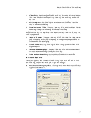 Duy t l i và chia s bài trình bày
27
Color Dùng tùy ch n này in bài trình bày theo m u trên máy in m u.
N u ch n máy in en tr)ng v i tùy ch n này, bài trình bày in ra ch
xám.
Grayscale Dùng tùy ch n này in bài trình bày ch xám trên
máy in m u hay en tr)ng.
Pure Black and White Dùng tùy ch n này in bài trình bày ch
en tr)ng không xám trên máy in m u hay en tr)ng.
Cu!i cùng, t i áy c a h p tho i Print, b n có các tùy ch n sau nâng cao
ch t l "ng b n in:
Scale to fit paper Dùng tùy ch n này i t l slide cho kh p v i c#
gi y trong máy in n u gi y trong máy in không t ng ng v i kích c#
slide và thi t 't chi u gi y.
Frame slides Dùng tùy ch n này thêm khung quanh slide bài trình
bày khi b n in.
Include comment pages Dùng tùy ch n này in b t kì chú thích nào
ã "c chèn thêm trong toàn b bài trình bày.
Print hidden slides Dùng tùy ch n này in t t c các slide +n.
Các b c th c hi n
Trong bài t p này, b n xem l i các ki u và tùy ch n in ra. R$i b n in slide
bài trình bày, t( phát cho thính gi , và ghi chú di%n gi .
1. Nháy Print trên b ng ch n File, (n u h p tho i Print ch a "c hi n th ).
H p tho i Print hi n ra.
 