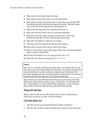 T o bài trình bày v i Microsoft PowerPoint
28
2. Nháy ch n Current slide trong Print range.
3. Nháy m*i tên trong ô Print what và sau ó nháy Slides.
4. Nháy m*i tên trong ô Color/Grayscale và ch n Grayscale, r$i nháy OK.
PowerPoint hi n th slide hi n th(i trong bài trình bày. M t bi u t "ng
máy in nh trên thanh tr ng thái cho bi t tr ng thái in.
5. Nháy Print trên b ng ch n File. H p tho i Print hi n ra.
6. Nháy m*i tên trong ô Print what và sau ó nháy Handouts.
7. Nháy m*i tên trong ô Slides per page và nháy ch n 2. ý r ng
PowerPoint ánh d u ô Frame slides khi b n ch n t( phát.
8. Nháy OK. PowerPoint in slide nh các t( phát.
9. Trên b ng ch n File, nháy Print. H p tho i Print hi n ra.
10. Nháy m*i tên trong ô Print what và nháy Notes Pages.
11. Nháy tùy ch n Slides trong ô Print range. i m chèn xu t hi n trong h p
ph m vi c nh tùy ch n Slides.
12. Gõ 1-3, 5. PowerPoint s/ in các trang ghi chú 1 t i 3 và 5.
13. Nháy OK. PowerPoint in trang ghi chú 1, 2, 3, và 5.
L u ý
M i máy in in v n b n và $ ho khác nhau chút ít. PowerPoint 't c# slide
theo máy in b n ch n. Dùng phông ch TrueType, PowerPoint cho phép b n
in bài trình bày trên các máy in khác v i cùng k t qu t!t. Khi b n in bài
trình bày v i phông ch này, PowerPoint gi m hay t ng kích c# c a v n b n
trong bài trình bày cho t ng máy in có k t qu nh t quán.
B n có th l u gi slide nh hình nh dùng trong các ch ng trình khác.
Hi n th hay ch n slide b n mu!n l u gi , và nháy Save As trên b ng ch n
File. Trong h p Save As Type, nháy Windows Metafile, và nháy nút Save.
Bây gi( b n có th chèn slide nh b n mu!n b t kì hình nh nào.
T ng k t bài h c
Bài h c này cho bi t cách m bài trình bày ã có, thêm vào u trang và
chân trang, xem tr c các slide, và in bài trình bày.
Câu h i ki m tra
1. Nêu thao tác i sang ch hi n th Pure Black and White?
2. B!n tùy ch n có th xác nh trong ph n u trang hay chân trang là gì?
 