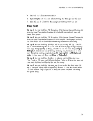 Duy t l i và chia s bài trình bày
29
3. Cho bi t các ki u in b n trình bày?
4. B n in t( phát v i b!n slide trên m t trang cho thính gi nh th nào?
5. Làm th nào xem tr c i c ng b n trình bày tr c khi in?
Th c hành
Bài t p 1: M bài trình bày PiL Recruiting 03 th m c Lesson03 "c 't
trong th m c Presentation Practice và in hai slide cho m.i m t trang mà
không dùng khung.
Bài t p 2: M bài trình bày PiL Recruiting 03 th m c Lesson03 "c 't
trong th m c Presentation Practice và in các t( phát cho thính gi s d ng
sáu slide theo ch xám !i v i m t trang theo th t chi u ng.
Bài t p 3: M bài trình bày Holidays b n ã t o ra trong Bài t p 3 cho Bài
h c 2. Thêm chân trang cho t t c các slide hi n th ngày tháng (ch n tùy
ch n ngày tháng c p nh t t ng), s! slide, và v n b n chân trang Công ty
Th ng L%i. !i v i các chú ý và trang tin thông báo, thêm u có ch a
ngày tháng (c p nh t t ng) và dòng ch Ngày ngh l* và Th$i gian cá
nhân, và chân trang v i dòng ch Công ty Th ng L%i.
Bài t p 4: M bài trình bày Holidays và hi n th bài trình bày này trong
Print Preview. i sang cách hi n th Outline. Phóng to xem u trang và
chân trang. In b n trình bày này nh b n i c ng.
Bài t p 5: M bài trình bày Vacation b n ã t o ra cho Bài t p 4 trong Bài
h c 2. Hãy hi n th các slide trong ch Normal và Pure Black and White.
i cách hi n th sang Grayscale. In trang l u ý theo t l xám v i khung
bao quanh trang.
 