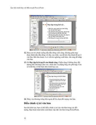T o bài trình bày v i Microsoft PowerPoint
32
12. a con tr chu t xu!ng d u u dòng cu!i cùng, kho ng gi a m c
"c ánh d u u dòng v i áy c a slide, sau ó kéo th chu t t o ô
v n b n. Khi th chu t, ô có vi n k2 nghiêng xu t hi n, s n sàng nh p
v n b n.
13. Gõ H c t p là bí quy t c a thành công. Chi u r ng ô không thay i
nh ng khi ch "c a vào, chi u dài ô t ng t ng cho phù h"p. C a
s trình bày s/ th hi n nh minh h a sau.
14. Nháy vào kho ng tr!ng bên ngoài b ch n !i t "ng v n b n.
i(u ch nh v" trí v n b n
Sau khi kh i t o, b n có th i u ch nh v trí c a v n b n trong các !i
t "ng. B n hoàn toàn ki m soát "c vi c 't v n b n trong PowerPoint,
 