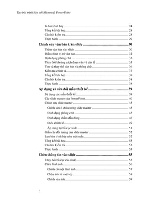 T o bài trình bày v i Microsoft PowerPoint
ii
In bài trình bày..................................................................................... 24
T ng k t bài h c................................................................................... 28
Câu h i ki m tra................................................................................... 28
Th c hành ............................................................................................ 29
Ch nh s a v n b n trên slide ................................................... 30
Thêm v n b n vào slide ....................................................................... 30
i u ch nh v trí v n b n...................................................................... 32
nh d ng phông ch ........................................................................... 33
Thay i kho ng cách o n v n và c n l ........................................... 35
Tìm và thay th v n b n và phông ch ................................................ 36
Ki m tra chính t .................................................................................. 37
T ng k t bài h c................................................................................... 38
Câu h i ki m tra................................................................................... 38
Th c hành ............................................................................................ 38
Áp d ng và s a i m u thi t k ............................................. 39
S d ng các m u thi t k ..................................................................... 39
Các slide master c a PowerPoint......................................................... 40
Ch nh s a slide master......................................................................... 45
Ch nh s a ô ch a trong slide master ................................................ 45
nh d ng phông ch ....................................................................... 45
nh d ng ch m u dòng................................................................ 46
i u ch nh l ..................................................................................... 49
Áp d ng l i b! c c slide................................................................... 51
Gi u các !i t "ng c a slide master .................................................... 52
L u b n trình bày nh m t m u........................................................... 52
T ng k t bài h c................................................................................... 53
Câu h i ki m tra................................................................................... 53
Th c hành ............................................................................................ 53
Chèn thông tin vào slide........................................................... 55
Thay i b! c c c a slide..................................................................... 55
Chèn hình nh ...................................................................................... 56
Ch nh c# m t hình nh ..................................................................... 57
Chèn nh t m t t p ......................................................................... 58
Ch nh s a nh................................................................................... 59
 