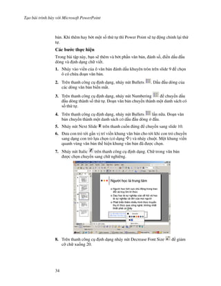 T o bài trình bày v i Microsoft PowerPoint
34
b n. Khi thêm hay b t m t s! th t thì Power Point s/ t ng ch nh l i th
t .
Các b c th c hi n
Trong bài t p này, b n s/ thêm và b t ph n v n b n, ánh s!, i n d u u
dòng và nh d ng ch vi t.
1. Nháy vào vi n c a ô v n b n ánh d u khuyên tròn trên slide 9 ch n
ô có ch a o n v n b n.
2. Trên thanh công c nh d ng, nháy nút Bullets . D u u dòng c a
các dòng v n b n bi n m t.
3. Trên thanh công c nh d ng, nháy nút Numbering chuy n d u
u dòng thành s! th t . o n v n b n chuy n thành m t danh sách có
s! th t .
4. Trên thanh công c nh d ng, nháy nút Bullets l n n a. o n v n
b n chuy n thành m t danh sách có d u u dòng u.
5. Nháy nút Next Slide trên thanh cu!n ng chuy n sang slide 10.
6. a con tr t i g n v trí vi n khung v n b n cho t i khi con tr chuy n
sang d ng con tr l a ch n (có d ng ) và nháy chu t. M t khung vi n
quanh vùng v n b n th hi n khung v n b n ã "c ch n.
7. Nháy nút Italic trên thanh công c nh d ng. Ch trong v n b n
"c ch n chuy n sang ch nghiêng.
8. Trên thanh công c nh d ng nháy nút Decrease Font Size gi m
c# ch xu!ng 20.
 