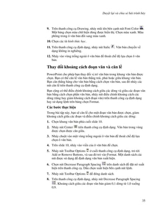Duy t l i và chia s bài trình bày
35
9. Trên thanh công c Drawing, nháy m*i tên bên c nh nút Font Color .
M t b ng ch n màu ch hi n dùng "c hi n th . Ch n màu xanh. Màu
phông trong ô v n b n i sang màu xanh.
10. Ch n các t hình th c h c.
11. Trên thanh công c nh d ng, nháy nút Italic . V n b n chuy n v
d ng không in nghiêng.
12. Nháy vào vùng tr!ng ngoài ô v n b n thoát ch l a ch n ô v n
b n.
Thay i kho ng cách o n v n và c n l(
PowerPoint cho phép b n thay i v trí v n b n trong khung v n b n "c
ch n. B n có th c n l v n b n th-ng trái, ph i ho'c gi a khung v n b n.
B n c n th-ng hàng cho v n b n b ng cách ch n v n b n, sau ó nháy các
nút c n l trên thanh công c nh d ng.
B n c*ng có th i u ch nh kho ng cách gi a các dòng và gi a các o n v n
b n b ng cách ch n ph n v n b n, nháy nút i u ch nh kho ng cách các
dòng (t ng hay gi m kho ng cách o n v n) trên thanh công c nh d ng
hay s d ng l nh trên b ng ch n Format.
Các b c th c hi n
Trong bài t p này, b n s/ c n l cho m t o n v n b n "c ch n, gi m
kho ng cách gi a các o n và i u ch nh kho ng cách gi a các dòng:
1. Ch n khung v n b n phía cu!i slide 10.
2. Nháy nút Center trên thanh công c nh d ng. V n b n trong vùng
"c ch n "c c n gi a.
3. Nháy chu t vào m t vùng tr!ng mgoài ô v n b n thoát ch l a
ch n ô v n b n.
4. Trên slide 10, nháy vào vi n c a ô v n b n ch n.
5. Nháy nút Toolbar Options cu!i thanh công c nh d ng, tr t i
Add or Remove Buttons, và sau ó tr vào Format. M t danh sách các
nút "c s d ng nh d ng v n b n xu t hi n.
6. Ch n nút Decrease Paragraph Spacing trên danh sách 't nó xu t
hi n trên thanh công c . D u ch n xu t hi n bên c nh nút l nh.
7. Nháy nút Toolbar Options óng danh sách.
8. Trên thanh công c nh d ng, nháy nút Decrease Paragraph Spacing
. Kho ng cách gi a các o n v n b n gi m 0,1 dòng t 1,0 xu!ng
0,9.
 