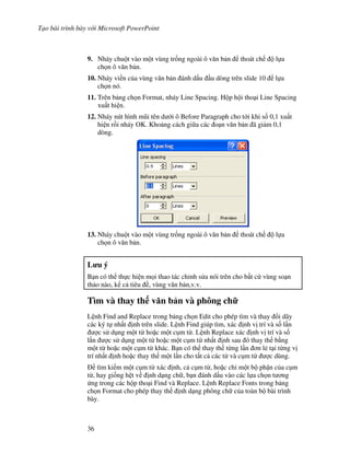 T o bài trình bày v i Microsoft PowerPoint
36
9. Nháy chu t vào m t vùng tr!ng ngoài ô v n b n thoát ch l a
ch n ô v n b n.
10. Nháy vi n c a vùng v n b n ánh d u u dòng trên slide 10 l a
ch n nó.
11. Trên b ng ch n Format, nháy Line Spacing. H p h i tho i Line Spacing
xu t hi n.
12. Nháy nút hình m*i tên d i ô Before Paragraph cho t i khi s! 0,1 xu t
hi n r$i nháy OK. Kho ng cách gi a các o n v n b n ã gi m 0,1
dòng.
13. Nháy chu t vào m t vùng tr!ng ngoài ô v n b n thoát ch l a
ch n ô v n b n.
L u ý
B n có th th c hi n m i thao tác ch nh s a nói trên cho b t c vùng so n
th o nào, k c tiêu , vùng v n b n,v.v.
Tìm và thay th v n b n và phông ch
L nh Find and Replace trong b ng ch n Edit cho phép tìm và thay i dãy
các ký t nh t nh trên slide. L nh Find giúp tìm, xác nh v trí và s! l n
"c s d ng m t t ho'c m t c m t . L nh Replace xác nh v trí và s!
l n "c s d ng m t t ho'c m t c m t nh t nh sau ó thay th b ng
m t t ho'c m t c m t khác. B n có th thay th t ng l n n l2 t i t ng v
trí nh t nh ho'c thay th m t l n cho t t c các t và c m t "c dùng.
tìm ki m m t c m t xác nh, c c m t , ho'c ch m t b ph n c a c m
t , hay gi!ng h t v nh d ng ch , b n ánh d u vào các l a ch n t ng
ng trong các h p tho i Find và Replace. L nh Replace Fonts trong b ng
ch n Format cho phép thay th nh d ng phông ch c a toàn b bài trình
bày.
 