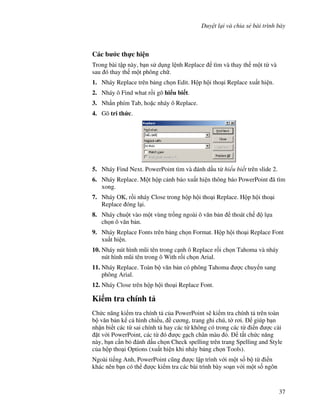 Duy t l i và chia s bài trình bày
37
Các b c th c hi n
Trong bài t p này, b n s d ng l nh Replace tìm và thay th m t t và
sau ó thay th m t phông ch .
1. Nháy Replace trên b ng ch n Edit. H p h i tho i Replace xu t hi n.
2. Nháy ô Find what r$i gõ hi u bi t.
3. Nh n phím Tab, ho'c nháy ô Replace.
4. Gõ tri th&c.
5. Nháy Find Next. PowerPoint tìm và ánh d u t hi u bi t trên slide 2.
6. Nháy Replace. M t h p c nh báo xu t hi n thông báo PowerPoint ã tìm
xong.
7. Nháy OK, r$i nháy Close trong h p h i tho i Replace. H p h i tho i
Replace óng l i.
8. Nháy chu t vào m t vùng tr!ng ngoài ô v n b n thoát ch l a
ch n ô v n b n.
9. Nháy Replace Fonts trên b ng ch n Format. H p h i tho i Replace Font
xu t hi n.
10. Nháy nút hình m*i tên trong c nh ô Replace r$i ch n Tahoma và nháy
nút hình m*i tên trong ô With r$i ch n Arial.
11. Nháy Replace. Toàn b v n b n có phông Tahoma "c chuy n sang
phông Arial.
12. Nháy Close trên h p h i tho i Replace Font.
Ki m tra chính t
Ch c n ng ki m tra chính t c a PowerPoint s/ ki m tra chính t trên toàn
b v n b n k c hình chi u, c ng, trang ghi chú, t( r i. giúp b n
nh n bi t các t sai chính t hay các t không có trong các t i n "c cài
't v i PowerPoint, các t ó "c g ch chân màu . t)t ch c n ng
này, b n c n b ánh d u ch n Check spelling trên trang Spelling and Style
c a h p tho i Options (xu t hi n khi nháy b ng ch n Tools).
Ngoài ti ng Anh, PowerPoint c*ng "c l p trình v i m t s! b t i n
khác nên b n có th "c ki m tra các bài trình bày so n v i m t s! ngôn
 