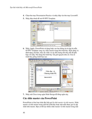 T o bài trình bày v i Microsoft PowerPoint
40
4. Ch n th m c Presentation Practice và nháy úp vào th m c Lesson05.
5. Nháy úp chu t m 05 PPT Template.
6. Nháy Apply. PowerPoint s d ng ho'c sao l u thông tin t t p tin m u
05 PPT Template sang các slide master trong bài trình bày. Ki u dáng và
nh d ng v n b n, màu s)c slide và các !i t "ng n n thay i phù
h"p v i m u. N i dung bài trình bày v n gi nguyên nh c*. C a s
trình bày gi!ng minh h a sau:
7. Nháy nút Close trong ng n Slide Design óng ng n này.
Các slide master c a PowerPoint
PowerPoint có hai lo i slide 'c bi t g i là slide master và title master. Slide
master và title master trong m t bài trình bày ho'c m t m u "c g i là c'p
slide-title master. B n có th t o nhi u slide master và title master trong m t
 