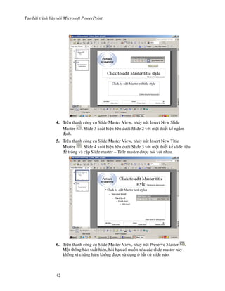 T o bài trình bày v i Microsoft PowerPoint
42
4. Trên thanh công c Slide Master View, nháy nút Insert New Slide
Master . Slide 3 xu t hi n bên d i Slide 2 v i m t thi t k ng m
nh.
5. Trên thanh công c Slide Master View, nháy nút Insert New Title
Master . Slide 4 xu t hi n bên d i Slide 3 v i m t thi t k slide tiêu
tr!ng và c'p Slide master – Title master "c n!i v i nhau.
6. Trên thanh công c Slide Master View, nháy nút Preserve Master .
M t thông báo xu t hi n, h i b n có mu!n xóa các slide master này
không vì chúng hi n không "c s d ng b t c slide nào.
 