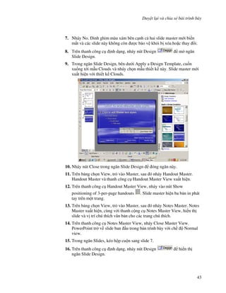 Duy t l i và chia s bài trình bày
43
7. Nháy No. inh ghim màu xám bên c nh c hai slide master m i bi n
m t và các slide này không còn "c b o v kh i b xóa ho'c thay i.
8. Trên thanh công c nh d ng, nháy nút Design m ng n
Slide Design.
9. Trong ng n Slide Design, bên d i Apply a Design Template, cu!n
xu!ng t i m u Clouds và nháy ch n m u thi t k này. Slide master m i
xu t hi n v i thi t k Clouds.
10. Nháy nút Close trong ng n Slide Design óng ng n này.
11. Trên b ng ch n View, tr vào Master, sau ó nháy Handout Master.
Handout Master và thanh công c Handout Master View xu t hi n.
12. Trên thanh công c Handout Master View, nháy vào nút Show
positioning of 3-per-page handouts . Slide master hi n ba b n in phát
tay trên m t trang.
13. Trên b ng ch n View, tr vào Master, sau ó nháy Notes Master. Notes
Master xu t hi n, cùng v i thanh c ng c Notes Master View, hi n th
slide và v trí chú thích v n b n cho các trang chú thích.
14. Trên thanh công c Notes Master View, nháy Close Master View.
PowerPoint tr v slide ban u trong b n trình bày v i ch Normal
view.
15. Trong ng n Slides, kéo h p cu n sang slide 7.
16. Trên thanh công c nh d ng, nháy nút Design hi n th
ng n Slide Design.
 