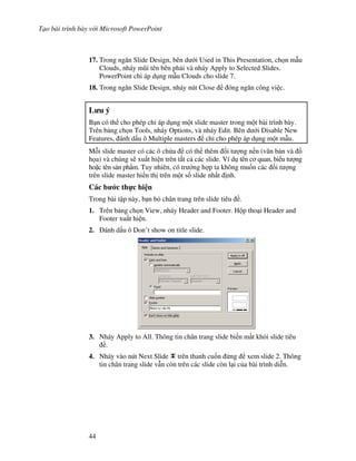 T o bài trình bày v i Microsoft PowerPoint
44
17. Trong ng n Slide Design, bên d i Used in This Presentation, ch n m u
Clouds, nháy m*i tên bên ph i và nháy Apply to Selected Slides.
PowerPoint ch áp d ng m u Clouds cho slide 7.
18. Trong ng n Slide Design, nháy nút Close óng ng n công vi c.
L u ý
B n có th cho phép ch áp d ng m t slide master trong m t bài trình bày.
Trên b ng ch n Tools, nháy Options, và nháy Edit. Bên d i Disable New
Features, ánh d u ô Multiple masters ch cho phép áp d ng m t m u.
M.i slide master có các ô ch a có th thêm !i t "ng n n (v n b n và $
h a) và chúng s/ xu t hi n trên t t c các slide. Ví d tên c quan, bi u t "ng
ho'c tên s n ph+m. Tuy nhiên, có tr (ng h"p ta không mu!n các !i t "ng
trên slide master hi n th trên m t s! slide nh t nh.
Các b c th c hi n
Trong bài t p này, b n b chân trang trên slide tiêu .
1. Trên b ng ch n View, nháy Header and Footer. H p tho i Header and
Footer xu t hi n.
2. ánh d u ô Don’t show on title slide.
3. Nháy Apply to All. Thông tin chân trang slide bi n m t kh i slide tiêu
.
4. Nháy vào nút Next Slide trên thanh cu!n ng xem slide 2. Thông
tin chân trang slide v n còn trên các slide còn l i c a bài trình di%n.
 