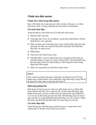 Duy t l i và chia s bài trình bày
45
Ch nh s a slide master
Ch nh s a ô ch&a trong slide master
B n có th ch nh s a và s)p x p các ô ch a v n b n, th(i gian, và s! slide
trên master slide và chúng xu t hi n trên m i slide v trí nh nhau.
Các b c th c hi n
Trong bài t p này, b n ch nh s a các ô ch a trên slide master.
1. Hi n th slide 2 n u c n.
2. Trên b ng ch n View, tr vào Master, sau ó nháy Slide Master. Ch
Slide Master view xu t hi n.
3. Nháy vào biên c a ô ch a Date Area góc cu!i bên ph i. m b o r ng
b n nháy vào biên c a ô ch a biên ch m xu t hi n. N u biên khác,
hãy nháy vào c nh c a nó.
4. Nh n Delete.
5. Ch n biên c a ô ch a Footer Area.
6. Gi phím Shift, và kéo ô ch a Footer Area sang ph i t i khi c nh c a
ch. ch a th-ng v i c nh c a ô ch a v n b n chính. Gi phím Shift trong
khi !i t "ng s/ h n ch chuy n ng c a !i t "ng theo chi u th-ng
ng ho'c chi u ngang.
7. Nháy vào vùng tr!ng c a slide b ch n ô ch a.
L u ý
N u vô tình xóa m t ô ch a, b n có th nháy vào Master Layout trên
thanh công c Slide Master View, ánh d u ô ch a thích h"p và nháy OK
áp d ng l i ô ch a, ho'c có th nháy nút Undo .
"nh d ng phông ch
nh d ng v n b n trong các ô ch a c a slide master t o ra s th!ng nh t
trong m t bài trình bày. Các ô ch a tiêu , v n b n ch m u dòng, ngày
tháng và th(i gian, s! slide và chân trang trên slide master quy t nh ki u
và v trí c a các !i t "ng này trên m i slide. nh d ng, b n c n ch n ô
ch a v n b n và s d ng l nh nh d ng thích h"p, còn v i v n b n có ch m
u dòng, b n ph i 't m t i m chèn vào trong dòng c a v n b n.
Các b c th c hi n
Trong bài t p này, b n nh d ng v n b n trong các ô ch a Footer Area
(chân trang) và Number Area (s! th t c a slide).
 