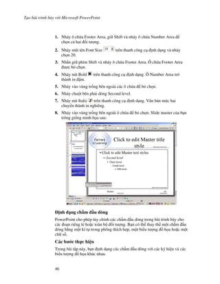 T o bài trình bày v i Microsoft PowerPoint
46
1. Nháy ô ch a Footer Area, gi Shift và nháy ô ch a Number Area
ch n c hai !i t "ng.
2. Nháy m*i tên Font Size trên thanh công c nh d ng và nháy
ch n 20.
3. Nh n gi phím Shift và nháy ô ch a Footer Area. Ô ch a Footer Area
"c b ch n.
4. Nháy nút Bold trên thanh công c nh d ng. Ô Number Area tr
thành in m.
5. Nháy vào vùng tr!ng bên ngoài các ô ch a b ch n.
6. Nháy chu t bên ph i dòng Second level.
7. Nháy nút Italic trên thanh công c nh d ng. V n b n m c hai
chuy n thành in nghiêng.
8. Nháy vào vùng tr!ng bên ngoài ô ch a b ch n. Slide master c a b n
trông gi!ng minh h a sau:
"nh d ng ch m u dòng
PowerPoint cho phép tùy ch nh các ch m u dòng trong bài trình bày cho
các o n riêng l2 ho'c toàn b !i t "ng. B n có th thay th m t ch m u
dòng b ng m t kí t trong phông thích h"p, m t bi u t "ng $ h a ho'c m t
ch s!.
Các b c th c hi n
Trong bài t p này, b n nh d ng các ch m u dòng v i các ký hi u và các
bi u t "ng $ h a khác nhau.
 