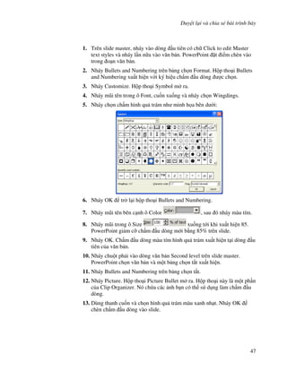 Duy t l i và chia s bài trình bày
47
1. Trên slide master, nháy vào dòng u tiên có ch Click to edit Master
text styles và nháy l n n a vào v n b n. PowerPoint 't i m chèn vào
trong o n v n b n.
2. Nháy Bullets and Numbering trên b ng ch n Format. H p tho i Bullets
and Numbering xu t hi n v i ký hi u ch m u dòng "c ch n.
3. Nháy Customize. H p tho i Symbol m ra.
4. Nháy m*i tên trong ô Font, cu!n xu!ng và nháy ch n Wingdings.
5. Nháy ch n ch m hình qu trám nh minh h a bên d i:
6. Nháy OK tr l i h p tho i Bullets and Numbering.
7. Nháy m*i tên bên c nh ô Color , sau ó nháy màu tím.
8. Nháy m*i trong ô Size xu!ng t i khi xu t hi n 85.
PowerPoint gi m c# ch m u dòng m i b ng 85% trên slide.
9. Nháy OK. Ch m u dòng màu tím hình qu trám xu t hi n t i dòng u
tiên c a v n b n.
10. Nháy chu t ph i vào dòng v n b n Second level trên slide master.
PowerPoint ch n v n b n và m t b ng ch n t)t xu t hi n.
11. Nháy Bullets and Numbering trên b ng ch n t)t.
12. Nháy Picture. H p tho i Picture Bullet m ra. H p tho i này là m t ph n
c a Clip Organizer. Nó ch a các nh b n có th s d ng làm ch m u
dòng.
13. Dùng thanh cu!n và ch n hình qu trám màu xanh nh t. Nháy OK
chèn ch m u dòng vào slide.
 