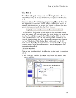 Duy t l i và chia s bài trình bày
49
i(u ch nh l(
PowerPoint s d ng các nút Increase indent (t ng th t l ) và Decrease
indent (gi m th t l ) i u ch nh kho ng cách gi a các d u u dòng
và l .
i u ch nh l trong PowerPoint c*ng gi!ng nh trong Microsoft Word.
thay i kho ng cách gi a m t d u u dòng và v n b n t ng ng v i nó,
tr c h t b n hi n th th c o th y v trí v n b n và d u u dòng hi n
t i, sau ó i u ch nh các d u t ng th t l trên th c o.
Các d u t ng th t l trên th c o i u khi n các m c t ng th t l c a !i
t "ng slide master. M.i m c t ng th t l g$m có hai tam giác, g i là các d u
t ng th t l và m t h p nh , g i là d u l . D u t ng th t l bên trên i u
khi n dòng u tiên c a o n v n. M.i m c t ng th t l u "c 't sao
cho dòng u tiên kéo dài sang phía trái o n v n v i ph n còn l i c a o n
v n “treo” bên d i nó. Thi t 't th t l này g i là th t l treo. i u
ch nh m t d u th t l , b n di chuy n hình tam giác trên th c o sang m t
v trí m i. B n có th di chuy n toàn b m c - d u u dòng và v n b n -
b ng cách s d ng d u l .
Các b c th c hi n
, bài t p này, b n hi n th th c o, i u ch nh các d u th t l và i u ch nh
m c l .
1. Tr vào Master trên b ng ch n View, sau ó nháy Slide Master. Slide
master xu t hi n.
 