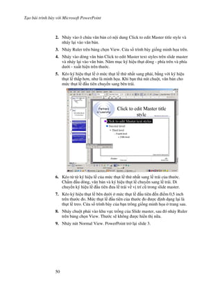 T o bài trình bày v i Microsoft PowerPoint
50
2. Nháy vào ô ch a v n b n có n i dung Click to edit Master title style và
nháy l i vào v n b n.
3. Nháy Ruler trên b ng ch n View. C a s trình bày gi!ng minh h a trên.
4. Nháy vào dòng v n b n Click to edit Master text styles trên slide master
và nháy l i vào v n b n. N m m c ký hi u th t dòng - phía trên và phía
d i - xu t hi n trên th c.
5. Kéo ký hi u th t l m c th t l th nh t sang ph i, b ng v i ký hi u
th t l th p h n, nh là minh h a. Khi b n th nút chu t, v n b n cho
m c th t l u tiên chuy n sang bên trái.
6. Kéo t t ký hi u l c a m c th t l th nh t sang l trái c a th c.
Ch m u dòng, v n b n và ký hi u th t l chuy n sang l trái. Di
chuy n ký hi u l u tiên a l trái v v trí c* trong slide master.
7. Kéo ký hi u th t l bên d i m c th t l u tiên n i m 0,5 inch
trên th c o. M c th t l u tiên c a th c o "c nh d ng l i là
th t l treo. C a s trình bày c a b n trông gi!ng minh h a trang sau.
8. Nháy chu t ph i vào khu v c tr!ng c a Slide master, sau ó nháy Ruler
trên b ng ch n View. Th c s/ không "c hi n th n a.
9. Nháy nút Normal View. PowerPoint tr l i slide 3.
 