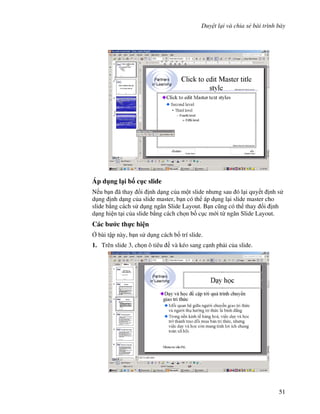 Duy t l i và chia s bài trình bày
51
Áp d ng l i b! c c slide
N u b n ã thay i nh d ng c a m t slide nh ng sau ó l i quy t nh s
d ng nh d ng c a slide master, b n có th áp d ng l i slide master cho
slide b ng cách s d ng ng n Slide Layout. B n c*ng có th thay i nh
d ng hi n t i c a slide b ng cách ch n b! c c m i t ng n Slide Layout.
Các b c th c hi n
, bài t p này, b n s d ng cách b! trí slide.
1. Trên slide 3, ch n ô tiêu và kéo sang c nh ph i c a slide.
 