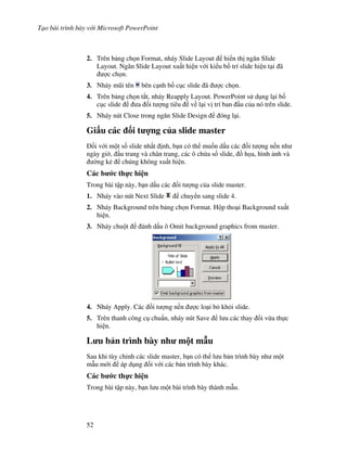 T o bài trình bày v i Microsoft PowerPoint
52
2. Trên b ng ch n Format, nháy Slide Layout hi n th ng n Slide
Layout. Ng n Slide Layout xu t hi n v i ki u b! trí slide hi n t i ã
"c ch n.
3. Nháy m*i tên bên c nh b! c c slide ã "c ch n.
4. Trên b ng ch n t)t, nháy Reapply Layout. PowerPoint s d ng l i b!
c c slide a !i t "ng tiêu v l i v trí ban u c a nó trên slide.
5. Nháy nút Close trong ng n Slide Design óng l i.
Gi u các !i t %ng c a slide master
!i v i m t s! slide nh t nh, b n có th mu!n d u các !i t "ng n n nh
ngày gi(, u trang và chân trang, các ô ch a s! slide, $ h a, hình nh và
(ng k2 chúng không xu t hi n.
Các b c th c hi n
Trong bài t p này, b n d u các !i t "ng c a slide master.
1. Nháy vào nút Next Slide chuy n sang slide 4.
2. Nháy Background trên b ng ch n Format. H p tho i Background xu t
hi n.
3. Nháy chu t ánh d u ô Omit background graphics from master.
4. Nháy Apply. Các !i t "ng n n "c lo i b kh i slide.
5. Trên thanh công c chu+n, nháy nút Save l u các thay i v a th c
hi n.
L u b n trình bày nh m t m u
Sau khi tùy ch nh các slide master, b n có th l u b n trình bày nh m t
m u m i áp d ng !i v i các b n trình bày khác.
Các b c th c hi n
Trong bài t p này, b n l u m t bài trình bày thành m u.
 