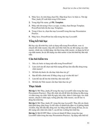 Duy t l i và chia s bài trình bày
53
1. Nháy Save As trên b ng ch n File. H p tho i Save As hi n ra. Tên t p
Thuc_hanh_05 xu t hi n trong ô File name.
2. Trong h p File name, gõ PiL Template.
3. Nháy m*i tên trong ô Save as type, và nháy ch n Design Template.
PowerPoint hi n th th m c Templates.
4. Trong ô Save in, ch n th m c Lesson05 trong th m c Presentation
Practice.
5. Nháy Save. PowerPoint l u m u trong th m c Lesson05.
T ng k t bài h c
Bài h c này ã trình bày cách s d ng m u trong PowerPoint, xem và
chuy n i slide master, thay i cách th c hi n th các !i t "ng c a slide
master, ch nh s a và nh d ng v n b n trong slide master, s d ng l i b! trí
c a slide master, +n các !i t "ng c a slide master và l u bài trình bày nh m t
m u.
Câu h i ki m tra
1. Nêu các b c s d ng m t m u trong PowerPoint?
2. Làm cách nào ch n m t bi u t "ng $ h a làm d u u dòng trong
slide master?
3. hi n th th c o c n th c hi n thao tác gì?
4. B n i u ch nh m c l b ng công c gì và nh th nào?
5. Làm th nào l u bài trình bày nh m t m u?
6. hi n th Title master c n th c hi n thao tác gì?
Th c hành
Bài t p 1: M Thuc_hanh_05 trong th m c Lesson05 (n m trong th m c
Presentation Practice). Thay i slide tiêu hi n th thông tin u trang
và chân trang c a slide: hi n th ngày trên slide, thêm ô ch a ngày vào slide
master, chuy n ô ch a ngày xu!ng gi a áy slide master, sau ó l u và
óng bài trình bày.
Bài t p 2: M Thuc_hanh_05 trong th m c Lesson05. Thay i các thu c
tính nh d ng chân trang và ch. ch a s! thành ki u m và c# phông thành
18 i m, thay i d u u dòng m c hai b ng m t !i t "ng $ h a, +n các
!i t "ng n n slide trên slide 5, sau ó l u và óng bài trình bày.
Bài t p 3: M 05 PPT Marx và l u nó thành 05 Marx trong th m c
Lesson05 (n m trong th m c Presentation Practice). Áp d ng m u thi t k
 