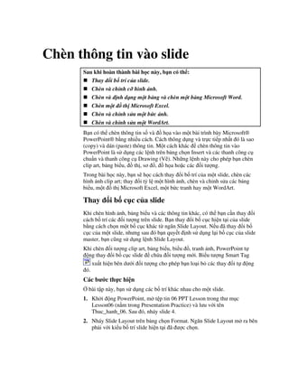 Chèn thông tin vào slide
Sau khi hoàn thành bài h c này, b n có th :
Thay i b trí c a slide.
Chèn và ch nh c hình nh.
Chèn và nh d ng m t b ng và chèn m t b ng Microsoft Word.
Chèn m t ! th Microsoft Excel.
Chèn và ch nh s a m t b"c nh.
Chèn và ch nh s a m t WordArt.
B n có th chèn thông tin s! và $ h a vào m t bài trình bày Microsoft®
PowerPoint® b ng nhi u cách. Cách thông d ng và tr c ti p nh t ó là sao
(copy) và dán (paste) thông tin. M t cách khác chèn thông tin vào
PowerPoint là s d ng các l nh trên b ng ch n Insert và các thanh công c
chu+n và thanh công c Drawing (V/). Nh ng l nh này cho phép b n chèn
clip art, b ng bi u, $ th , s $, $ h a ho'c các !i t "ng.
Trong bài h c này, b n s/ h c cách thay i b! trí c a m t slide, chèn các
hình nh clip art; thay i t5 l m t hình nh, chèn và ch nh s a các b ng
bi u, m t $ th Microsoft Excel, m t b c tranh hay m t WordArt.
Thay i b! c c c a slide
Khi chèn hình nh, b ng bi u và các thông tin khác, có th b n c n thay i
cách b! trí các !i t "ng trên slide. B n thay i b! c c hi n t i c a slide
b ng cách ch n m t b! c c khác t ng n Slide Layout. N u ã thay i b!
c c c a m t slide, nh ng sau ó b n quy t nh s d ng l i b! c c c a slide
master, b n c*ng s d ng l nh Slide Layout.
Khi chèn !i t "ng clip art, b ng bi u, bi u $, tranh nh, PowerPoint t
ng thay i b! c c slide ch a !i t "ng m i. Bi u t "ng Smart Tag
xu t hi n bên d i !i t "ng cho phép b n lo i b các thay i t ng
ó.
Các b c th c hi n
, bài t p này, b n s d ng các b! trí khác nhau cho m t slide.
1. Kh i ng PowerPoint, m t p tin 06 PPT Lesson trong th m c
Lesson06 (n m trong Presentation Practice) và l u v i tên
Thuc_hanh_06. Sau ó, nháy slide 4.
2. Nháy Slide Layout trên b ng ch n Format. Ng n Slide Layout m ra bên
ph i v i ki u b! trí slide hi n t i ã "c ch n.
 