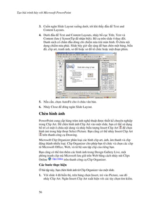 T o bài trình bày v i Microsoft PowerPoint
56
3. Cu!n ng n Slide Layout xu!ng d i, t i khi th y u Text and
Content Layouts.
4. D i u Text and Content Layouts, nháy b! c c Title, Text và
Content (l u ý ScreenTip nh n bi t). B! c trên slide 4 thay i.
Danh sách có ch m u dòng ch chi m n a trái màn hình. Ô ch a n i
dung chi m n a ph i. Slide bây gi( s n sàng b n chèn m t b ng, bi u
$, clip art, tranh nh, s $ ho'c s $ t ch c ho'c m t o n phim.
5. N u c n, ch n AutoFit cho ô ch a v n b n.
6. Nháy Close óng ng n Slide Layout.
Chèn hình nh
PowerPoint cung c p hàng tr m nh ngh thu t "c thi t k chuyên nghi p
trong Clip Art. chèn hình nh Clip Art vào m t slide, b n có th s d ng
b! trí có m t ô ch a n i dung và nháy bi u t "ng Insert Clip Art ch n
hình nt trong h p tho i Select Picture. B n c*ng có th nháy Insert Clip Art
trên thanh công c Drawing.
Microsoft Clip Organizer phân lo i các hình clip art, nh, âm thanh và clip
ng thành nhi u lo i. Clip Organizer cho phép b n t ch c và ch n các clip
t Microsoft Office, Web, và t b s u t p clip c a riêng b n.
B n c*ng có th tìm thêm các hình nh trong Design Gallery Live, m t
phòng tranh clip mà Microsoft l u gi trên Web b ng cách nháy nút Clips
Online trên thanh công c Clip Organizer.
Các b c th c hi n
, bài t p này, b n chèn hình nh t Clip Organizer vào m t slide.
1. V i slide 4 ã hi n th , trên b ng ch n Insert, tr vào Picture, sau ó
nháy Clip Art. Ng n Insert Clip Art xu t hi n v i các tùy ch n tìm ki m.
 