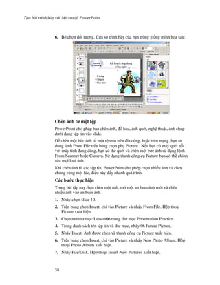 T o bài trình bày v i Microsoft PowerPoint
58
6. B ch n !i t "ng. C a s trình bày c a b n trông gi!ng minh h a sau:
Chèn nh t' m t t p
PowerPoint cho phép b n chèn nh, $ h a, nh quét, ngh thu t, nh ch p
d i d ng t p tin vào slide.
chèn m t b c nh t m t t p tin trên 1a c ng, ho'c trên m ng, b n s
d ng l nh From File trên b ng ch n ph Picture . N u b n có máy quét n!i
v i máy tính ang dùng, b n có th quét và chèn m t b c nh s d ng l nh
From Scanner ho'c Camera. S d ng thanh công c Picture b n có th ch nh
s a m i lo i nh.
Khi chèn nh t các t p tin, PowerPoint cho phép ch n nhi u nh và chèn
chúng cùng m t lúc, i u này +y nhanh quá trình.
Các b c th c hi n
Trong bài t p này, b n chèn m t nh, m m t an bum nh m i và chèn
nhi u nh vào an bum nh.
1. Nháy ch n slide 10.
2. Trên b ng ch n Insert, ch vào Picture và nháy From File. H p tho i
Picture xu t hi n.
3. Ch n m th m c Lesson06 trong th m c Presentation Practice.
4. Trong danh sách tên t p tin và th m c, nháy 06 Future Picture.
5. Nháy Insert. 6nh "c chèn và thanh công c Picture xu t hi n.
6. Trên b ng ch n Insert, ch vào Picture và nháy New Photo Album. H p
tho i Photo Album xu t hi n.
7. Nháy File/Disk. H p tho i Insert New Pictures xu t hi n.
 
