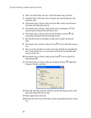 T o bài trình bày v i Microsoft PowerPoint
60
2. Nháy vào nh ch n, n u c n, và hi n th thanh công c Picture.
3. Gi phím Shift và kéo th ô tròn m t góc trên tranh phóng to b c
tranh trên slide.
4. Trên thanh công c Picture, nháy nút Color , và nháy ch n Washout.
6nh "c i thành hình n n m(.
5. Trên thanh công c Picture, nháy hai l n nút Less Brightness .
sáng nh gi m xu!ng b c nh nhìn rõ h n.
6. Trên thanh công c Picture, nháy hai l n nút More Contrast .
t ng ph n nh t ng lên b c nh nhìn rõ h n.
7. Kéo th nh t i khi nó c n th-ng v i phía trên c a h p v n b n trên
slide.
8. Trên thanh công c Picture, nháy nút Crop . Con tr i thành công c
xén.
9. 't con tr lên m t nh c a tranh và kéo th chu t xén m t ph n b c
nh. Trong khi b n kéo, các v ch ch m xu t hi n cho b n th y ph n
còn l i sau khi xén.
10. Trên thanh c ng c Picture, nháy l i nút Crop . Con tr chuy n l i
d ng th (ng th y.
11. Trên thanh công c Picture, nháy nút Compress Pictures . H p tho i
Compress Pictures xu t hi n.
12. Nháy OK. M t h p c nh báo xu t hi n cho b n bi t r ng nén nh có th
gi m ch t l "ng hình nh c a b n.
13. Nháy Apply nén hình nh.
14. B ch n b c nh. C a s trình bày c a b n trông gi!ng minh h a trang
sau:
 