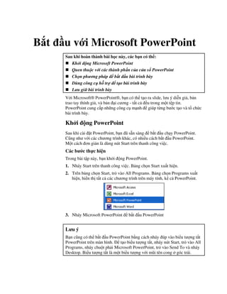 B t u v i Microsoft PowerPoint
Sau khi hoàn thành bài h c này, các b n có th :
Kh i ng Microsoft PowerPoint
Quen thu c v i các thành ph n c a c a s PowerPoint
Ch n ph ng pháp b t u bài trình bày
Dùng công c h tr t o bài trình bày
L u gi bài trình bày
V i Microsoft® PowerPoint®, b n có th t o ra slide, l u ý di%n gi , b n
trao tay thính gi , và b n i c ng - t t c u trong m t t p tin.
PowerPoint cung c p nh ng công c m nh giúp t ng b c t o và t ch c
bài trình bày.
Kh i ng PowerPoint
Sau khi cài 't PowerPoint, b n ã s n sàng b)t u ch y PowerPoint.
C*ng nh v i các ch ng trình khác, có nhi u cách b)t u PowerPoint.
M t cách n gi n là dùng nút Start trên thanh công vi c.
Các b c th c hi n
Trong bài t p này, b n kh i ng PowerPoint.
1. Nháy Start trên thanh công vi c. B ng ch n Start xu t hi n.
2. Trên b ng ch n Start, tr vào All Programs. B ng ch n Programs xu t
hi n, hi n th t t c các ch ng trình trên máy tính, k c PowerPoint.
3. Nháy Microsoft PowerPoint b)t u PowerPoint
L u ý
B n c*ng có th b)t u PowerPoint b ng cách nháy úp vào bi u t "ng t)t
PowerPoint trên màn hình. t o bi u t "ng t)t, nháy nút Start, tr vào All
Programs, nháy chu t ph i Microsoft PowerPoint, tr vào Send To và nháy
Desktop. Bi u t "ng t)t là m t bi u t "ng v i m*i tên cong góc trái.
 