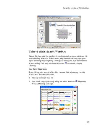 Duy t l i và chia s bài trình bày
65
Chèn và ch nh s a m t WordArt
B n có th chèn m t v n b n 0p và có phong cách n t "ng vào trong bài
trình bày b ng WordArt. WordArt cho phép thêm các b sung tr c quan
ngoài tính n ng thay i phông ch ho'c c# phông ch . B n thêm v n b n
WordArt b ng cách nháy nút Insert WordArt trên thanh công c
Drawing.
Các b c th c hi n
Trong bài t p này, b n chèn WordArt vào m t slide, nh d ng v n b n
WordArt và thoát kh i WordArt.
1. Kéo h p cu!n n slide 12.
2. Trên thanh công c Drawing, nháy nút Insert WordArt . H p tho i
WordArt Gallery xu t hi n.
 