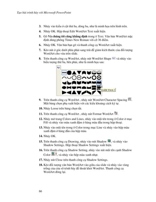 T o bài trình bày v i Microsoft PowerPoint
66
3. Nháy vào ki u c t th ba, dòng ba, nh là minh h a trên hình trên.
4. Nháy OK. H p tho i Edit WordArt Text xu t hi n.
5. Gõ Và chúng tôi c.ng kh/ng "nh trong ô Text. V n b n WordArt m'c
nh dùng phông Times New Roman v i c# 36 i m.
6. Nháy OK. V n b n b n gõ và thanh công c WordArt xu t hi n.
7. Kéo nút góc d i phía ph i sang trái gi m kích th c c a !i t "ng
WordArt cho v a trên slide.
8. Trên thanh công c WordArt, nháy nút WordArt Shape và nháy vào
bi u t "ng th ba, bên ph i, nh là minh h a sau:
9. Trên thanh công c WordArt , nháy nút WordArt Character Spacing .
M t b ng ch n ph xu t hi n v i các ki u kho ng cách ký t .
10. Nháy Loose trên b ng ch n t)t.
11. Trên thanh công c WordArt , nháy nút Format WordArt .
12. Nháy m trang Colors and Lines, nháy vào m*i tên trong ô Color m c
Fill và nháy vào màu xanh m hàng màu u trong h p tho i.
13. Nháy vào m*i tên trong ô Color trong m c Line và nháy vào h p màu
xanh m hàng u c a h p màu.
14. Nháy OK.
15. Trên thanh công c Drawing, nháy vào nút Shadow , và nháy vào
Shadow Settings. H p tho i Shadow Settings xu t hi n.
16. Trên thanh công c Shadow Setting, nháy vào nút m*i tên c nh Shadow
Color , và nháy vào h p màu xanh nh t.
17. Nháy nút Close trên thanh công c Shadow Settings.
18. Kéo !i t "ng v n b n WordArt vào gi a c a slide và nháy vào vùng
tr!ng c a c a s trình bày thoát kh i WordArt. Thanh công c
WordArt óng l i.
 