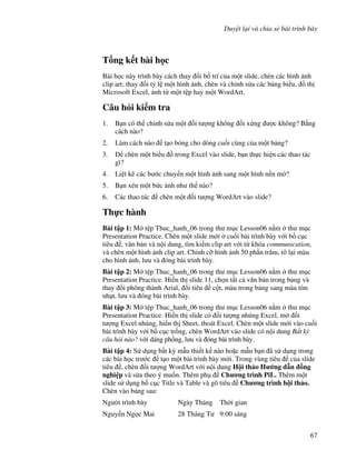 Duy t l i và chia s bài trình bày
67
T ng k t bài h c
Bài h c này trình bày cách thay i b! trí c a m t slide, chèn các hình nh
clip art; thay i t5 l m t hình nh, chèn và ch nh s a các b ng bi u, $ th
Microsoft Excel, nh t m t t p hay m t WordArt.
Câu h i ki m tra
1. B n có th ch nh s a m t !i t "ng không !i x ng "c không? B ng
cách nào?
2. Làm cách nào t o bóng cho dòng cu!i cùng c a m t b ng?
3. chèn m t bi u $ trong Excel vào slide, b n th c hi n các thao tác
gì?
4. Li t kê các b c chuy n m t hình nh sang m t hình n n m(?
5. B n xén m t b c nh nh th nào?
6. Các thao tác chèn m t !i t "ng WordArt vào slide?
Th c hành
Bài t p 1: M t p Thuc_hanh_06 trong th m c Lesson06 n m th m c
Presentation Practice. Chèn m t slide m i cu!i bài trình bày v i b! c c
tiêu , v n b n và n i dung, tìm ki m clip art v i t khóa communication,
và chèn m t hình nh clip art. Ch nh c# hình nh 50 ph n tr m, tô l i màu
cho hình nh, l u và óng bài trình bày.
Bài t p 2: M t p Thuc_hanh_06 trong th m c Lesson06 n m th m c
Presentation Practice. Hi n th slide 11, ch n t t c v n b n trong b ng và
thay i phông thành Arial, i tiêu c t, màu trong b ng sang màu tím
nh t, l u và óng bài trình bày.
Bài t p 3: M t p Thuc_hanh_06 trong th m c Lesson06 n m th m c
Presentation Practice. Hi n th slide có !i t "ng nhúng Excel, m !i
t "ng Excel nhúng, hi n th Sheet, thoát Excel. Chèn m t slide m i vào cu!i
bài trình bày v i b! c c tr!ng, chèn WordArt vào slide có n i dung B t k
câu h i nào? v i dáng ph$ng, l u và óng bài trình bày.
Bài t p 4: S d ng b t k4 m u thi t k nào ho'c m u b n ã s d ng trong
các bài h c tr c t o m t bài trình bày m i. Trong vùng tiêu c a slide
tiêu , chèn !i t "ng WordArt v i n i dung H i th o H ng d n -ng
nghi p và s a theo ý mu!n. Thêm ph Ch ng trình PiL. Thêm m t
slide s d ng b! c c Title và Table và gõ tiêu Ch ng trình h i th o.
Chèn vào b ng sau:
Ng (i trình bày Ngày Tháng Th(i gian
Nguy n Ng c Mai 28 Tháng T 9:00 sáng
 