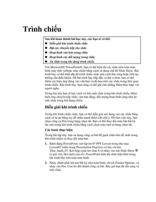 Trình chi u
Sau khi hoàn thành bài h c này, các b n s có th :
Di#n gi i khi trình chi u slide.
$t các chuy n ti p cho slide.
Ho t hình v n b n trong slide.
Ho t hình các i t ng trong slide.
%n slide trong khi ang trình chi u.
V i Microsoft® PowerPoint®, b n có th hi n th các slide trên toàn màn
hình máy tính và/ho'c màn chi u b ng cách s d ng ch Slide Show. Bài
trình bày có th thi t 't trình chi u slide m t cách th công ho'c liên t c
không c n i u khi n. bài trình bày h p d n và thú v h n, b n có th
thêm các hi u ng ng vào v n b n và $ h a trên các slide trong th(i gian
trình chi u. Khi trình bày, b n c*ng có th ghi chú nh ng i m th o lu n v i
ng (i nghe.
Trong bài này b n s/ h c cách v/ trên m t slide trong khi trình chi u, thêm
hi u ng chuy n ti p slide, v n b n ng, !i t "ng ho t hình c*ng nh +n
m t slide trong khi ang chi u.
Di*n gi i khi trình chi u
Trong khi trình chi u slide, b n có th di%n gi i n i dung c a các slide b ng
cách v/ t do b ng tay nh n m nh i m c n chú ý. làm vi c này, b n
ch n công c Pen trong b ng ch n t)t. B n có th thay i màu bút b t k4
lúc nào trong khi trình chi u b ng cách ch n màu m i t b ng ch n t)t.
Các b c th c hi n
Trong bài t p này, b n s d ng công c bút g ch chân tiêu slide trong
khi trình chi u và thay i màu bút.
1. Kh i ng PowerPoint, m t p tin 07 PPT Lesson trong th m c
Lesson07 (n m trong Presentation Practice) và l u v i tên
Thuc_hanh_07. Kéo h p cu n t i slide 8 và nháy vào nút Slide Show
( góc trái, bên d i c a s ). PowerPoint hi n th slide hi n th(i trong
bài trình bày trên toàn màn hình.
2. Nháy chu t ph i lên n i b t k4 trên màn hình, ch t i Pointer Options, và
nháy vào Pen. Con tr i thành công c bút. Bây gi( b n ã s n sàng v/
trên slide.
 