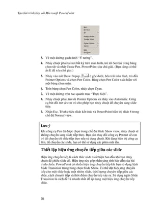 T o bài trình bày v i Microsoft PowerPoint
70
3. V/ m t (ng g ch d i “Ý t ng”.
4. Nháy chu t ph i t i n i b t k4 trên màn hình, tr t i Screen trong b ng
ch n t)t và nháy Erase Pen. PowerPoint xóa chú gi i. (B n c*ng có th
n E xóa chú gi i.)
5. Nháy vào nút Show Popup góc d i, bên trái màn hình, tr n
Pointer Options và ch n Pen Color. B ng ch n Pen Color xu t hi n v i
m t b ng ch n màu.
6. Trên b ng ch n Pen Color, nháy ch n Cyan.
7. V/ m t (ng tròn bao quanh m c “Th c hi n”.
8. Nháy chu t ph i, tr t i Pointer Options và nháy vào Automatic. Công
c bút i tr v con tr cho phép b n nháy chu t chuy n sang slide
ti p.
9. Nh n Esc. Trình chi u slide k t thúc và PowerPoint hi n th slide 8 trong
ch Normal view.
L u ý
Khi công c Pen ã "c ch n trong ch Slide Show view, nháy chu t s/
không chuy n sang slide ti p theo. B n c n thay i công c Pen tr v con
tr chuy n t i slide ti p theo n u s d ng chu t. Khi ang hi n th công c
Pen, chuy n các slide, b n có th s d ng các phím m*i tên.
Thi t l p hi u &ng chuy n ti p gi a các slide
H u ng chuy n ti p là cách th c slide xu t hi n ban u khi b n nháy
chu t chi u slide ó. Hi u ng này góp ph n t ng tính h p d n c a bài
trình chi u. PowerPoint có nhi u hi u ng chuy n ti p khi b n s d ng l nh
Slide Transition trong b ng ch n Slide Show. Có th 't hi u ng chuy n
ti p cho m t slide ho'c m t nhóm slide, th(i l "ng chuy n ti p gi a các
slide, cách chuy n ti p và th(i i m chuy n ti p x y ra. S d ng ng n Slide
Transition là cách d% và nhanh nh t áp d ng m t hi u ng chuy n ti p
slide.
 