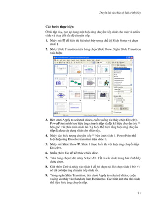Duy t l i và chia s bài trình bày
71
Các b c th c hi n
, bài t p này, b n áp d ng m t hi u ng chuy n ti p slide cho m t và nhi u
slide và thay i t!c chuy n ti p.
1. Nháy nút hi n th bài trình bày trong ch Slide Sorter và ch n
slide 1.
2. Nháy Slide Transition trên b ng ch n Slide Show. Ng n Slide Transition
xu t hi n.
3. Bên d i Apply to selected slides, cu!n xu!ng và nháy ch n Dissolve.
PowerPoint minh h a hi u ng chuy n ti p và 't ký hi u chuy n ti p
bên góc trái phía d i slide ó. Ký hi u th hi n r ng hi u ng chuy n
ti p ã "c áp d ng slide cho slide này.
4. Nháy vào bi u t "ng chuy n ti p bên d i slide 1. PowerPoint th
hi n hi u ng Dissolve transition trên slide 1.
5. Nháy nút Slide Show . Slide 1 "c hi n th v i hi u ng chuy n ti p
Dissolve.
6. Nh n phím Esc k t thúc chi u slide.
7. Trên b ng ch n Edit, nháy Select All. T t c các slide trong bài trình bày
"c ch n.
8. Gi phím Ctrl và nháy vào slide 1 b ch n nó. B ch n slide 1 b i vì
nó ã có hi u ng chuy n ti p slide r$i.
9. Trong ng n Slide Transition, bên d i Apply to selected slides, cu n
xu!ng và nháy vào Random Bars Horizontal. Các hình nh thu nh slide
th hi n hi u ng chuy n ti p.
 