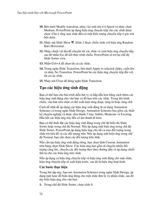 T o bài trình bày v i Microsoft PowerPoint
72
10. Bên d i Modify transition, nháy vào m*i tên ô Speed và nháy ch n
Medium. PowerPoint áp d ng hi u ng chuy n ti p cho các slide "c
ch n. Chú ý r ng m i slide u có m t bi u t "ng chuy n ti p góc trái
bên d i.
11. Nháy nút Slide Show . Slide 2 "c chi u slide v i hi u ng Random
Bars Horizontal.
12. Nháy chu t vài l n chuy n t i các slide và xem hi u ng chuy n ti p,
sau ó nh n Esc k t thúc trình chi u. PowerPoint s/ tr l i ch
Slide Sorter view.
13. Nh n Ctrl+A ch n t t c các slide.
14. Trong ng n Slide Transition, bên d i Apply to selected slides, cu!n lên
và nháy No Transition. PowerPoint b các hi u ng chuy n ti p !i v i
t t c các slide.
15. Nháy nút Close óng ng n Slide Transition.
T o các hi u &ng sinh ng
B n có th làm cho bài trình di%n thú v và h p d n h n b ng cách thêm các
hi u ng sinh ng cho v n b n và $ h a trên các slide. Trong khi trình
chi u, v n b n trên slide có th xu t hi n t ng o n, t ng t ho'c t ng ch .
Cách d% nh t áp d ng các hi u ng sinh ng là s d ng Animation
Schemes có trong ng n Slide Design. Animation Schemes bao g$m các thi t
k chuyên nghi p và "c chia thành 3 lo i: Subtle, Moderate và Exciting.
H u h t các hi u ng này u có âm thanh i kèm.
B n có th thi t 't các hi u ng sinh ng trong ch hi n th Slide
Sorter ho'c trong ch Normal. N u áp d ng m t hi u ng trong ch
Slide Sorter, PowerPoint áp d ng hi u ng cho t t c m i !i t "ng trong
slide tr tiêu và các !i t "ng n n. N u áp d ng m t hi u ng trong ch
Normal, b n c n ch n các !i t "ng trên slide.
N u c n t o hi u ng sinh ng riêng, b n ch n l nh Custom Animation
trên b ng ch n Slide Show. Các hi u ng bao g$m di chuy n nhi u !i
t "ng cùng lúc, chuy n các !i t "ng theo theo (ng d n và áp d ng chu.i
th t cho các hi u ng trên slide.
N u áp d ng c hi u ng chuy n ti p và hi u ng sinh ng cho m t slide,
hi u ng chuy n ti p s/ xu t hi n tr c, sau ó là hi u ng ho t hình.
Các b c th c hi n
Trong bài t p này, b n m Animation Schemes trong ng n Slide Design, áp
d ng m t l "c $ hi u ng ng cho m t slide n l2 và nhi u slide, sau ó
tùy bi n hi u ng cho v n b n.
1. Trong ch Slide Sorter, ch n slide 8.
 