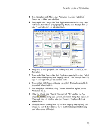 Duy t l i và chia s bài trình bày
73
2. Trên b ng ch n Slide Show, nháy Animation Schemes. Ng n Slide
Design m ra bên ph i màn hình.
3. Trong ng n Slide Design, bên d i Apply to selected slides, nháy ch n
Fade in all. PowerPoint áp d ng hi u ng ó cho slide ã ch n. M t ký
hi u xu t hi n d i góc trái c a slide 8.
4. Nháy slide 2, nh n gi phím Shift và nháy slide 3 và 4. Slide 2, 3, và 4
"c ch n.
5. Trong ng n Slide Design, bên d i Apply to selected slides, nháy Faded
wipe. PowerPoint áp d ng hi u ng này cho c 3 slide ã "c ch n. Ký
hi u xu t hi n d i góc trái c a m.i slide.
6. Trong ch Slide Sorter, nháy úp vào slide 1 chuy n sang ch
Normal và hi n th slide 1.
7. Trên b ng ch n Slide Show, nháy Custom Animation. Ng n Custom
Animation m ra.
8. Nháy vào tiêu silde “B n và Ch ng trình PiL” và nháy vào Add
Effect trong ng n Custom Animation. B ng ch n ng)n Add
Effect xu t hi n v i b!n lo i hi u ng: Entrance, Emphasis, Exit và
Motion Paths.
9. Tr vào Entrance và nháy ch n Fly In. Hi u ng này "c áp d ng cho
tiêu c a slide 1. Tiêu (m c 1), và m t bi u t "ng mô t hi u ng
xu t hi n trong ô bên d i.
 