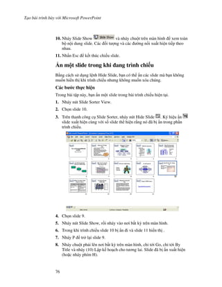 T o bài trình bày v i Microsoft PowerPoint
76
10. Nháy Slide Show và nháy chu t trên màn hình xem toàn
b n i dung slide. Các !i t "ng và các (ng n!i xu t hi n ti p theo
nhau.
11. Nh n Esc k t thúc chi u slide.
0n m t slide trong khi ang trình chi u
B ng cách s d ng l nh Hide Slide, b n có th +n các slide mà b n không
mu!n hi n th khi trình chi u nh ng không mu!n xóa chúng.
Các b c th c hi n
Trong bài t p này, b n +n m t slide trong bài trình chi u hi n t i.
1. Nháy nút Slide Sorter View.
2. Ch n slide 10.
3. Trên thanh công c Slide Sorter, nháy nút Hide Slide . Ký hi u +n
slide xu t hi n cùng v i s! slide th hi n r ng nó ã b +n trong ph n
trình chi u.
4. Ch n slide 9.
5. Nháy nút Slide Show, r$i nháy vào n i b t k4 trên màn hình.
6. Trong khi trình chi u slide 10 b +n i và slide 11 hi n th .
7. Nháy P tr l i slide 9.
8. Nháy chu t ph i lên n i b t k4 trên màn hình, ch t i Go, ch t i By
Title và nháy (10) L p k ho ch cho t ng lai. Slide ã b +n xu t hi n
(ho'c nháy phím H).
 