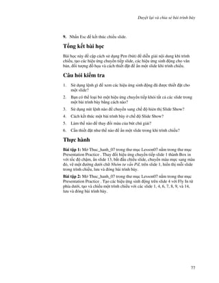 Duy t l i và chia s bài trình bày
77
9. Nh n Esc k t thúc chi u slide.
T ng k t bài h c
Bài h c này c p cách s d ng Pen (bút) di%n gi i n i dung khi trình
chi u, t o các hi u ng chuy n ti p slide, các hi u ng sinh ng cho v n
b n, !i t "ng $ h a và cách thi t 't +n m t slide khi trình chi u.
Câu h i ki m tra
1. S d ng l nh gì xem các hi u ng sinh ng ã "c thi t 't cho
m t slide?
2. B n có th lo i b m t hi u ng chuy n ti p kh i t t c các slide trong
m t bài trình bày b ng cách nào?
3. S d ng nút l nh nào chuy n sang ch hi2n th Slide Show?
4. Cách k t thúc m t bài trình bày ch Slide Show?
5. Làm th nào thay i màu c a bút chú gi i?
6. C n thi t 't nh th nào +n m t slide trong khi trình chi u?
Th c hành
Bài t p 1: M Thuc_hanh_07 trong th m c Lesson07 n m trong th m c
Presentation Practice . Thay i hi u ng chuy n ti p slide 1 thành Box in
v i t!c ch m, +n slide 13, b)t u chi u slide, chuy n màu m c sang màu
, v/ m t (ng d i ch Nhóm t v n PiL trên slide 1, hi n th m.i slide
trong trình chi u, l u và óng bài trình bày.
Bài t p 2: M Thuc_hanh_07 trong th m c Lesson07 n m trong th m c
Presentation Practice . T o các hi u ng sinh ng trên slide 4 v i Fly In t
phía d i, t o và chi u m t trình chi u v i các slide 1, 4, 6, 7, 8, 9, và 14,
l u và óng bài trình bày.
 
