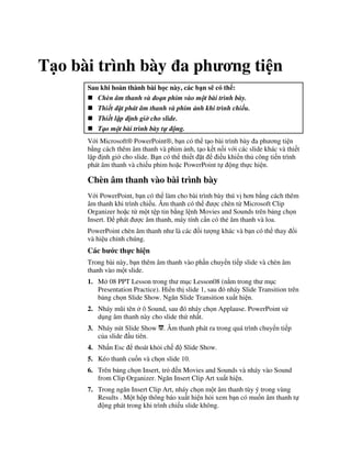T o bài trình bày a ph ng ti n
Sau khi hoàn thành bài h c này, các b n s có th :
Chèn âm thanh và o n phim vào m t bài trình bày.
Thi t $t phát âm thanh và phim nh khi trình chi u.
Thi t l p nh gi& cho slide.
T o m t bài trình bày t' ng.
V i Microsoft® PowerPoint®, b n có th t o bài trình bày a ph ng ti n
b ng cách thêm âm thanh và phim nh, t o k t n!i v i các slide khác và thi t
l p nh gi( cho slide. B n có th thi t 't i u khi n th công ti n trình
phát âm thanh và chi u phim ho'c PowerPoint t ng th c hi n.
Chèn âm thanh vào bài trình bày
V i PowerPoint, b n có th làm cho bài trình bày thú v h n b ng cách thêm
âm thanh khi trình chi u. Âm thanh có th "c chèn t Microsoft Clip
Organizer ho'c t m t t p tin b ng l nh Movies and Sounds trên b ng ch n
Insert. phát "c âm thanh, máy tính c n có th2 âm thanh và loa.
PowerPoint chèn âm thanh nh là các !i t "ng khác và b n có th thay i
và hi u ch nh chúng.
Các b c th c hi n
Trong bài này, b n thêm âm thanh vào ph n chuy n ti p slide và chèn âm
thanh vào m t slide.
1. M 08 PPT Lesson trong th m c Lesson08 (n m trong th m c
Presentation Practice). Hi n th slide 1, sau ó nháy Slide Transition trên
b ng ch n Slide Show. Ng n Slide Transition xu t hi n.
2. Nháy m*i tên ô Sound, sau ó nháy ch n Applause. PowerPoint s
d ng âm thanh này cho slide th nh t.
3. Nháy nút Slide Show . Âm thanh phát ra trong quá trình chuy n ti p
c a slide u tiên.
4. Nh n Esc thoát kh i ch Slide Show.
5. Kéo thanh cu!n và ch n slide 10.
6. Trên b ng ch n Insert, tr n Movies and Sounds và nháy vào Sound
from Clip Organizer. Ng n Insert Clip Art xu t hi n.
7. Trong ng n Insert Clip Art, nháy ch n m t âm thanh tùy ý trong vùng
Results . M t h p thông báo xu t hi n h i xem b n có mu!n âm thanh t
ng phát trong khi trình chi u slide không.
 