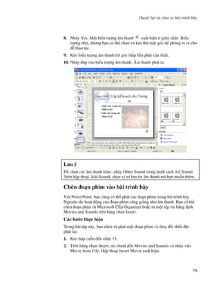 Duy t l i và chia s bài trình bày
79
8. Nháy Yes. M t bi u t "ng âm thanh xu t hi n gi a slide. Bi u
t "ng nh , nh ng b n có th ch n và kéo th m t góc phóng to ra cho
d% thao tác.
9. Kéo bi u t "ng âm thanh t i góc th p bên ph i c a slide.
10. Nháy úp vào bi u t "ng âm thanh. Âm thanh phát ra.
L u ý
ch n các âm thanh khác, nháy Other Sound trong danh sách ô Sound.
Trên h p tho i Add Sound, ch n v trí l u tin âm thanh mà b n mu!n thêm.
Chèn o n phim vào bài trình bày
V i PowerPoint, b n c*ng có th phát các o n phim trong bài trình bày.
Nguyên t)c ho t ng c a o n phim c*ng gi!ng nh âm thanh. B n có th
chèn o n phim t Microsoft Clip Organizer ho'c t m t t p tin b ng l nh
Movies and Sounds trên b ng ch n Insert.
Các b c th c hi n
Trong bài t p này, b n chèn và phát m t o n phim và thay i thi t 't
phát l i.
1. Kéo h p cu!n n slide 13.
2. Trên b ng ch n Insert, tr chu t n Movies and Sounds và nháy vào
Movie from File. H p tho i Insert Movie xu t hi n.
 