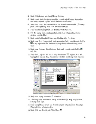 Duy t l i và chia s bài trình bày
81
4. Nháy OK óng h p tho i Movie Options.
5. Nháy chu t ph i vào !i t "ng phim và nháy vào Custom Animation
trên b ng ch n t)t. Ng n Custom Animation xu t hi n.
6. Nháy Add Effect, tr vào Entrance, sau ó nháy Dissolve In. !i t "ng
phim xu t hi n trong danh sách Animation Order.
7. Nháy m*i tên xu!ng Start, sau ó nháy With Previous.
8. V i !i t "ng phim v n "c ch n, nháy Add Effect, nháy Movie
Actions và nháy Play.
9. Nháy m*i tên bên ph i ô Start, sau ó nháy After Previous.
10. Nháy m c Text 2 trong danh sách Animation Order và nháy m*i tên lên
áy ng n m t l n. V n b n lúc này là m c u tiên trong danh
sách.
11. Nháy m c Cogs.avi u tiên trong danh sách và nháy m*i tên lên
m t l n.
12. Nháy m c Cogs.avi th hai và nháy m*i tên lên m t l n. Các !i
t "ng phim lúc này ang d i m c v n b n, nh trong minh h a sau:
13. Nháy bi u t "ng âm thanh trên slide 2.
14. Trên b ng ch n Slide Show, nháy Action Settings. H p tho i Action
Settings xu t hi n.
15. Nháy trang Mouse Over, sau ó nháy ch n ô Object action. Tùy ch n
Play xu t hi n trên danh sách.
16. Nháy OK, sau ó nháy nút Slide Show .
 