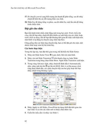 T o bài trình bày v i Microsoft PowerPoint
82
17. Di chuy n con tr sang bi u t "ng âm thanh phát ti ng, sau ó nháy
chu t hi n th các !i t "ng khác c a slide.
18. Nh n Esc d ng ti ng và phim, sau ó nh n Esc m t l n n a d ng
trình chi u slide.
1t gi$ cho slide
B n ti n hành trình chi u slide b ng m t trong hai cách: Trình chi u th
công, khi ó b n nháy chu t i u khi n s xu t hi n c a các slide; ho'c
trình chi u t ng, khi ó b n 't kho ng th(i gian slide xu t hi n trên
màn hình và t ng t chuy n sang slide ti p theo.
C*ng gi!ng nh các hi u ng chuy n ti p, b n có th 't gi( cho m t, m t
nhóm slide ho'c toàn b bài trình bày.
Các b c th c hi n
Trong bài t p này, b n 't th(i gian trong ch hi n th Slide Sorter.
1. Nháy nút Slide Sorter View góc d i, bên trái màn hình.
2. Nháy vào nút Slide Transition trên thanh công c , ho'c Slide
Transition trong b ng ch n Slide Show. Ng n Slide Transition xu t hi n.
3. Trong vùng Advance slide, nháy chu t ánh d u ô Automatically
after, nháy m*i tên lên hai l n t i 00:02. B i vì c On mouse click
c*ng "c ánh d u, các slide chuy n ti p sau hai giây ho'c khi b n
nháy chu t trong kho ng 2 giây.
4. Nháy Apply to All Slides. PowerPoint áp d ng thi t 't th(i gian cho
m i slide và c cho các slide m i s/ "c chèn thêm vào.
5. Cu!n lên (n u c n) và nháy vào Slide 1.
 
