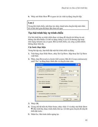 Duy t l i và chia s bài trình bày
83
6. Nháy nút Slide Show và quan sát các slide t ng chuy n ti p.
L u ý
Trong khi trình chi u, m t thao tác nháy chu t luôn chuy n ti p m t slide,
k c khi th(i gian ã "c 't ch a trôi qua.
T o bài trình bày t trình chi u
Các bài trình bày t trình chi u "c s d ng chuy n t i thông tin mà
không c n i u khi n. Có th s d ng chúng các ki !t th ng m i ho'c
trên m ng intranet c a c quan. Khi t trình chi u, các công c i u khi n
không "c hi n th .
Các b c th c hi n
Trong bài t p này, b n thi t 't m t bài trình chi u t ng.
1. Trên b ng ch n Slide Show, nháy Set Up Show. H p tho i Set Up Show
xu t hi n.
2. Nháy ch n Browsed at a kiosk (full screen). Khi ó ô Loop continuously
until ‘Esc’ t ng "c ánh d u và chuy n màu xám.
3. Nháy OK.
4. Trong ch hi n th Slide Sorter, nháy slide 13 và nháy nút Slide Show
. Bài trình bày "c trình chi u liên t c v i th(i gian chuy n ã ti p ã
thi t 't tr c.
5. Nh n Esc. Bài trình chi u ng ng l i.
 