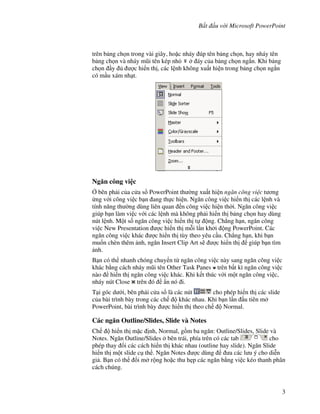 B t u v i Microsoft PowerPoint
3
trên b ng ch n trong vài giây, ho'c nháy úp tên b ng ch n, hay nháy tên
b ng ch n và nháy m*i tên kép nh áy c a b ng ch n ng)n. Khi b ng
ch n y "c hi n th , các l nh không xu t hi n trong b ng ch n ng)n
có m u xám nh t.
Ng n công vi c
, bên ph i c a c a s PowerPoint th (ng xu t hi n ng n công vi c t ng
ng v i công vi c b n ang th c hi n. Ng n công vi c hi n th các l nh và
tính n ng th (ng dùng liên quan n công vi c hi n th(i. Ng n công vi c
giúp b n làm vi c v i các l nh mà không ph i hi n th b ng ch n hay dùng
nút l nh. M t s! ng n công vi c hi n th t ng. Ch-ng h n, ng n công
vi c New Presentation "c hi n th m.i l n kh i ng PowerPoint. Các
ng n công vi c khác "c hi n th tùy theo yêu c u. Ch-ng h n, khi b n
mu!n chèn thêm nh, ng n Insert Clip Art s/ "c hi n th giúp b n tìm
nh.
B n có th nhanh chóng chuy n t ng n công vi c này sang ng n công vi c
khác b ng cách nháy m*i tên Other Task Panes trên b t kì ng n công vi c
nào hi n th ng n công vi c khác. Khi k t thúc v i m t ng n công vi c,
nháy nút Close trên ó +n nó i.
T i góc d i, bên ph i c a s là các nút cho phép hi n th các slide
c a bài trình bày trong các ch khác nhau. Khi b n l n u tiên m
PowerPoint, bài trình bày "c hi n th theo ch Normal.
Các ng n Outline/Slides, Slide và Notes
Ch hi n th m'c nh, Normal, g$m ba ng n: Outline/Slides, Slide và
Notes. Ng n Outline/Slides bên trái, phía trên có các tab cho
phép thay i các cách hi n th khác nhau (outline hay slide). Ng n Slide
hi n th m t slide c th . Ng n Notes "c dùng a các l u ý cho di%n
gi . B n có th i m r ng ho'c thu h0p các ng n b ng vi c kéo thanh phân
cách chúng.
 