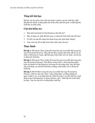 T o bài trình bày v i Microsoft PowerPoint
84
T ng k t bài h c
Bài h c này bao g$m cách chèn âm thanh và phim vào bài trình bày, thi t
't phát âm thanh và o n phim khi trình chi u, 't th(i gian và thi t l p bài
trình bày t trình chi u.
Câu h i ki m tra
1. B n chèn âm thanh t Clip Organizer nh th nào?
2. B n s d ng các thi t 't th(i gian và chu t trình chi u nh th nào?
3. Có th xóa m t !i t "ng âm thanh trong m t slide "c không?
4. Làm cách nào cài 't trình chi u slide ch y liên t c?
Th c hành
Bài t p 1: M t p tin Thuc_hanh_08 trong th m c Lesson08 n m trong th
m c Presentation Practice. Thay i âm thay chuy n ti p slide, 't t t c các
slide có th(i gian là 4 giây, 't th(i gian trình chi u cho các slide, sau ó l u
và óng bài trình bày.
Bài t p 2: M t p tin Thuc_hanh_08 trong th m c Lesson08 n m trong th
m c Presentation Practice. Xóa $ h a trong slide 5, chèn m t o n phim
ho'c âm thanh t Clip Organizer liên quan t i n i dung slide, thay i hi u
ng sinh ng, t o m t bài trình bày t ng, trình chi u, l u và óng bài
trình bày.
Bài t p 3: M 08 Marx trong th m c Lesson08 (th m c Presentation
Practice). Ghi l(i chào trên slide 1 chào m ng Marx và $ng nghi p t i
quán cà phê 5 sao và t ng hi n th . Hi n th slide 6 và chèn m t b c tranh
ng trong Clip Organizer s d ng t khóa coffee. Thi t 't cho trình chi u
t ch y. L u các thay i và óng ph n trình bày.
 