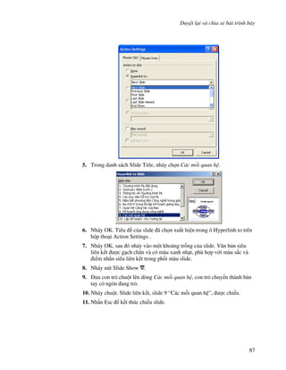 Duy t l i và chia s bài trình bày
87
5. Trong danh sách Slide Title, nháy ch n Các m i quan h .
6. Nháy OK. Tiêu c a slide ã ch n xu t hi n trong ô Hyperlinh to trên
h p tho i Action Settings .
7. Nháy OK, sau ó nháy vào m t kho ng tr!ng c a slide. V n b n siêu
liên k t "c g ch chân và có màu xanh nh t, phù h"p v i màu s)c và
i m nh n siêu liên k t trong ph!i màu slide.
8. Nháy nút Slide Show .
9. a con tr chu t lên dòng Các m i quan h , con tr chuy n thành bàn
tay có ngón ang tr .
10. Nháy chu t. Slide liên k t, slide 9 “Các m!i quan h ”, "c chi u.
11. Nh n Esc k t thúc chi u slide.
 